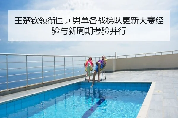 王楚钦领衔国乒男单备战梯队更新大赛经验与新周期考验并行