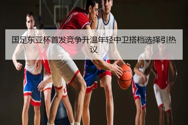 国足东亚杯首发竞争升温年轻中卫搭档选择引热议