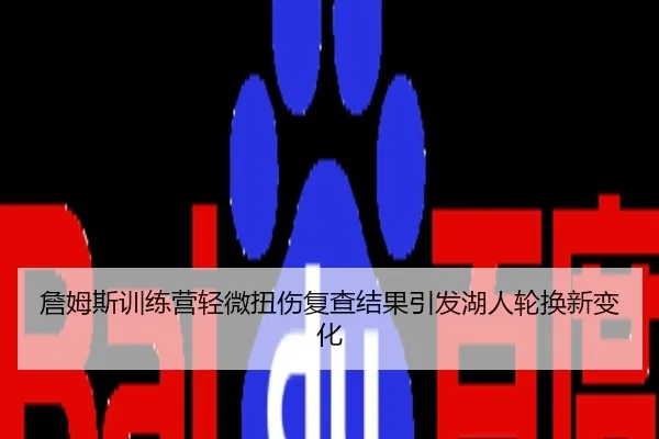 詹姆斯训练营轻微扭伤复查结果引发湖人轮换新变化