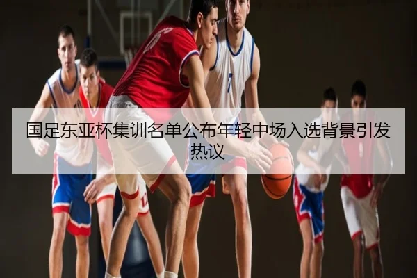 国足东亚杯集训名单公布年轻中场入选背景引发热议