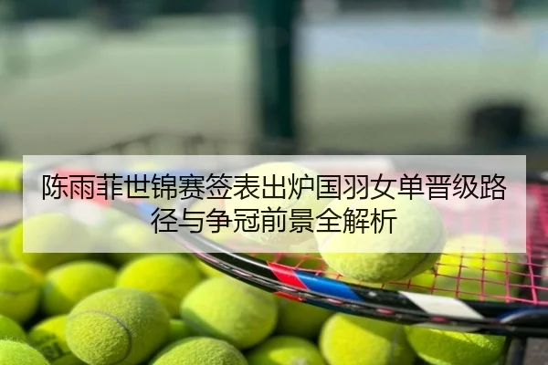 陈雨菲世锦赛签表出炉国羽女单晋级路径与争冠前景全解析