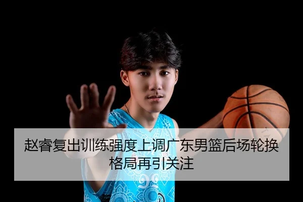 赵睿复出训练强度上调广东男篮后场轮换格局再引关注