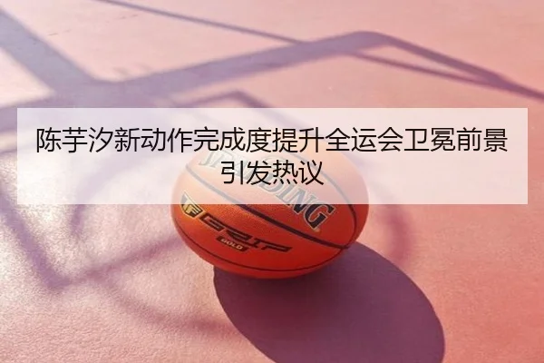 陈芋汐新动作完成度提升全运会卫冕前景引发热议