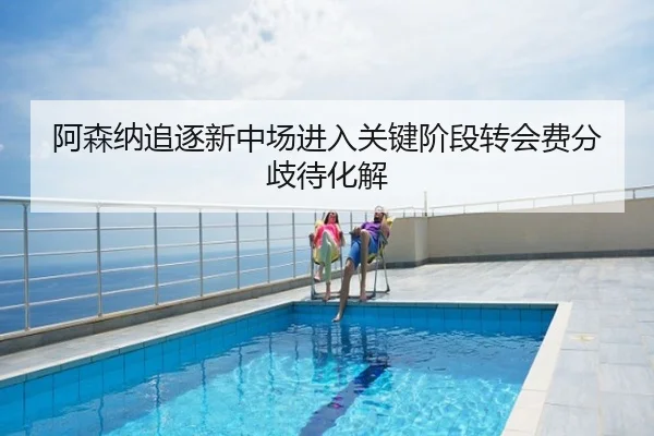 阿森纳追逐新中场进入关键阶段转会费分歧待化解