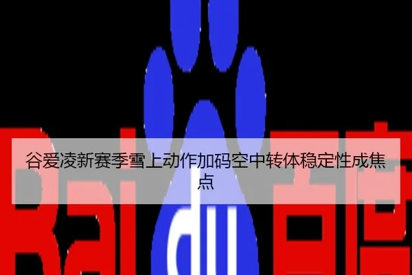 谷爱凌新赛季雪上动作加码空中转体稳定性成焦点
