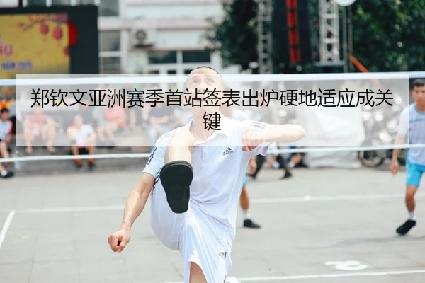 郑钦文亚洲赛季首站签表出炉硬地适应成关键