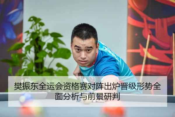 樊振东全运会资格赛对阵出炉晋级形势全面分析与前景研判